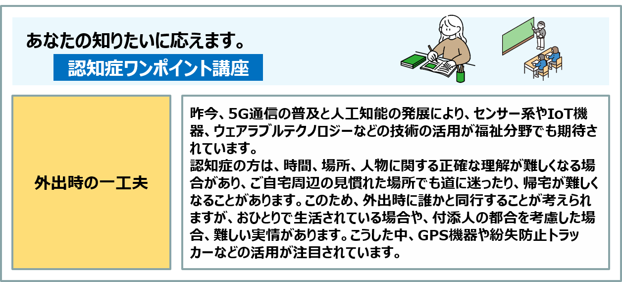 コラム：認知症の方は、時間、場所、人物に関する正確な理解が難しくなる場合があり、ご自宅周辺の見慣れた場所でも道に迷ったり、帰宅が難しくなることがあります。このため、外出時には誰かと同行することが考えられますが、難しい場合の手段として、GPS機器や紛失防止トラッカーなどの活用が注目されています。