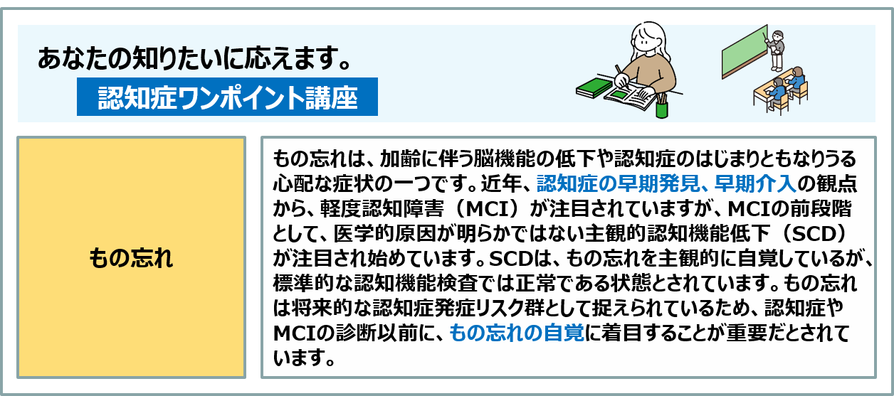 コラム:MCIの前段階、主観的認知機能低下(SCD)は、もの忘れを主観的に自覚しているが、標準的な認知機能検査では正常である状態とされています。もの忘れは将来的な認知症発症リスク群として捉えられているため、認知症やMCIの診断以前に、もの忘れの自覚に着目することが重要だとされています。