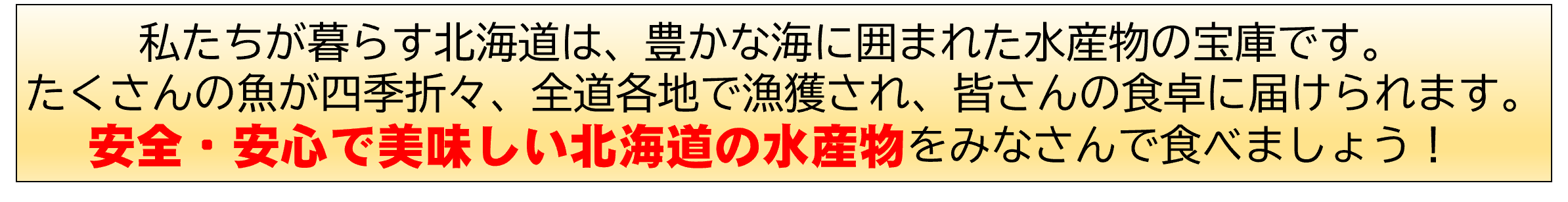 私たちが暮らす北海道は、豊かな海に囲まれた水産物の宝庫です。たくさんの魚が四季折々、全道各地で漁獲され、皆さんの食卓に届けられます。安全・安心で美味しい北海道の水産物をみなさんで食べましょう。