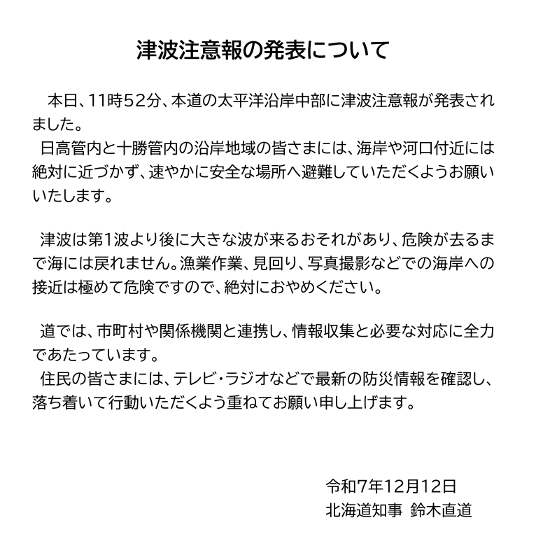 本日、11時52分、本道の太平洋沿岸中部に津波注意報が発表されました。  日高管内と十勝管内の沿岸地域の皆さまには、海岸や河口付近には絶対に近づかず、速やかに安全な場所へ避難していただくようお願いいたします。   津波は第1波より後に大きな波が来るおそれがあり、危険が去るまで海には戻れません。漁業作業、見回り、写真撮影などでの海岸への接近は極めて危険ですので、絶対におやめください。   道では、市町村や関係機関と連携し、情報収集と必要な対応に全力であたっています。  住民の皆さまには、テレビ・ラジオなどで最新の防災情報を確認し、落ち着いて行動いただくよう重ねてお願い申し上げます。          　　　　　　　　　　　　　令和７年１２月１２日 　　　　　　　　　　　　　　　　　　　北海道知事 鈴木直道