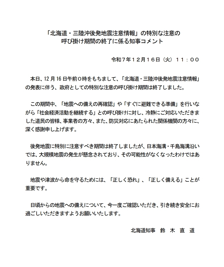 本日、12月16日午前０時をもちまして、「北海道・三陸沖後発地震注意情報」の発表に伴う、政府としての特別な注意の呼び掛け期間は終了しました。この期間中、「地震への備えの再確認」や「すぐに避難できる準備」を行いながら「社会経済活動を継続する」との呼び掛けに対し、冷静にご対応いただきました道民の皆様、事業者の方々、また、防災対応にあたられた関係機関の方々に、深く感謝申し上げます。後発地震に特別に注意すべき期間は終了しましたが、日本海溝・千島海溝沿いでは、大規模地震の発生が懸念されており、その可能性がなくなったわけではありません。地震や津波から命を守るためには、「正しく恐れ」、「正しく備える」ことが重要です。日頃からの地震への備えについて、今一度ご確認いただき、引き続き安全にお過ごしいただきますようお願いいたします。北海道知事　鈴木　直道