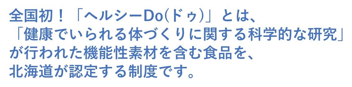 全国初！「ヘルシーDo(ドゥ)」とは、「健康でいられる体づくりに関する科学的な研究」が行われた機能性素材を含む食品を、北海道が認定する制度です。