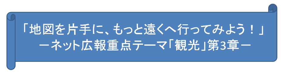 「地図を片手に、もっと遠くへ行ってみよう！」－ネット広報重点テーマ「観光」第3章－